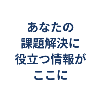 あなたの課題解決に役立つ情報がここに